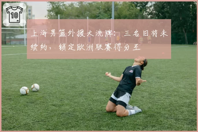 上海男篮外援大洗牌:三名旧将未续约,锁定欧洲联赛得分王