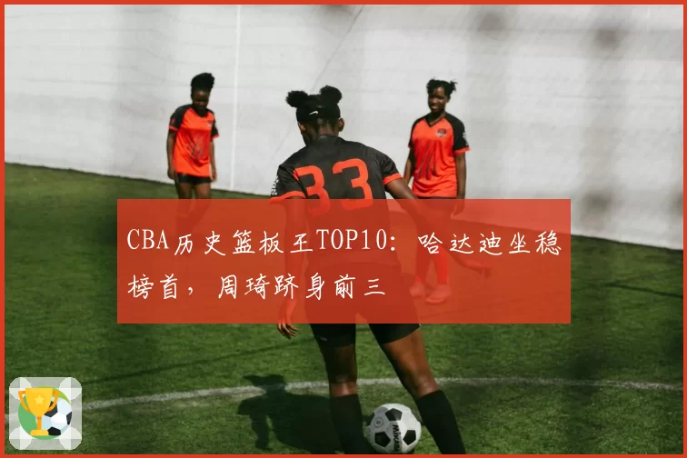 CBA历史篮板王TOP10：哈达迪坐稳榜首，周琦跻身前三