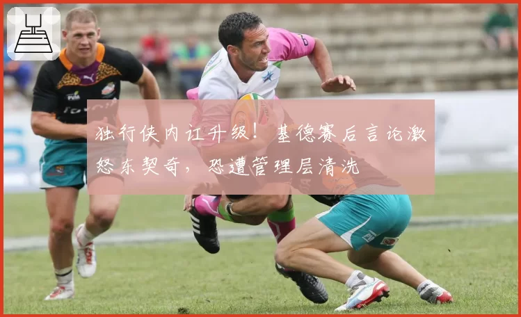 独行侠内讧升级！基德赛后言论激怒东契奇，恐遭管理层清洗