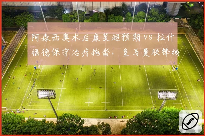 阿森西奥术后康复超预期 vs 拉什福德保守治疗拖沓,皇马曼联锋线复出时间表大相径庭
