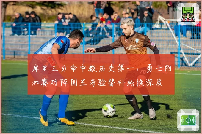 库里三分命中数历史第一,勇士附加赛对阵国王考验替补轮换深度