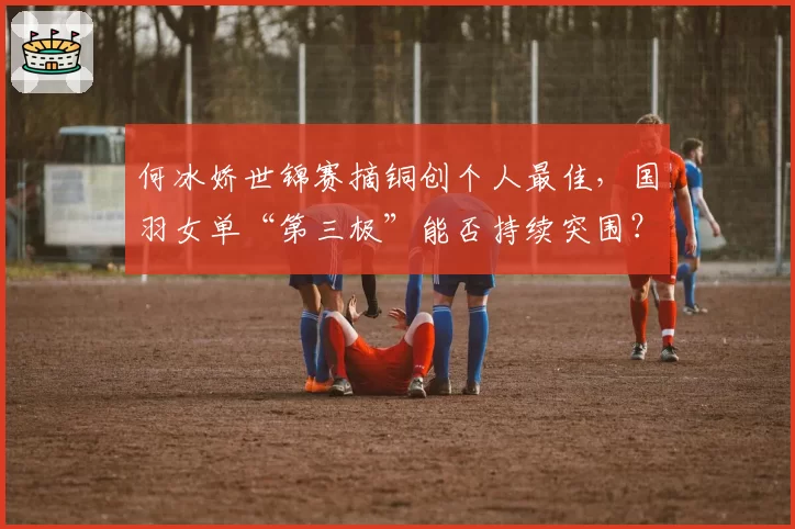 何冰娇世锦赛摘铜创个人最佳,国羽女单“第三极”能否持续突围?