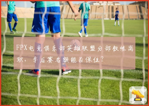 FPX电竞俱乐部英雄联盟分部教练离职，季后赛名额能否保住？