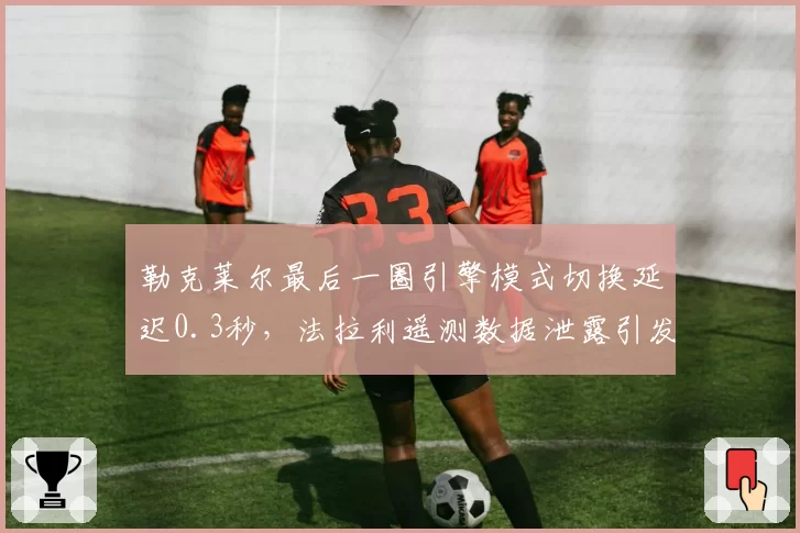 勒克莱尔最后一圈引擎模式切换延迟0.3秒，法拉利遥测数据泄露引发内讧猜测