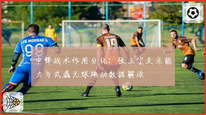 中锋战术作用分化:张玉宁支点能力与武磊无球跑动数据解读