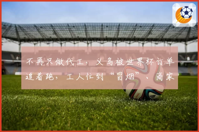 不再只做代工，义乌被世界杯订单追着跑，工人忙到“冒烟”、商家称“卖爆都不足以形容”