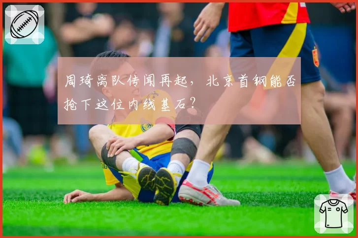 周琦离队传闻再起，北京首钢能否抢下这位内线基石？