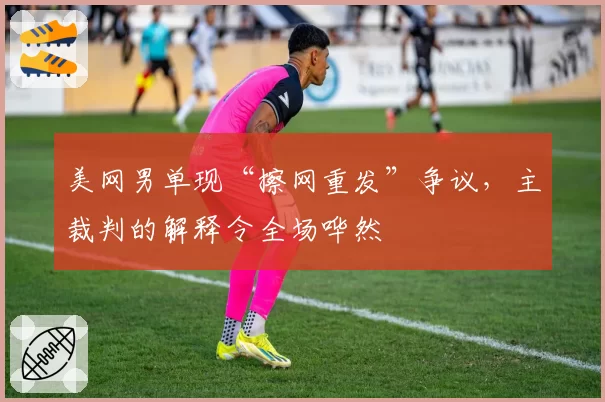 美网男单现“擦网重发”争议,主裁判的解释令全场哗然