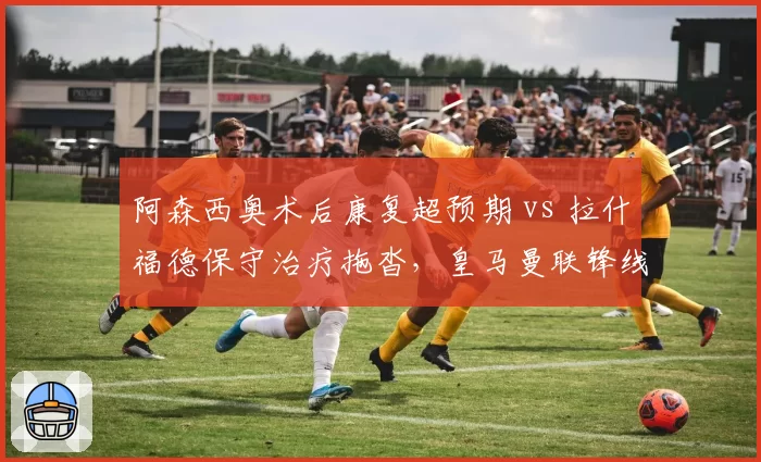 阿森西奥术后康复超预期 vs 拉什福德保守治疗拖沓,皇马曼联锋线复出时间表大相径庭