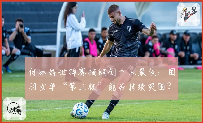 何冰娇世锦赛摘铜创个人最佳,国羽女单“第三极”能否持续突围?