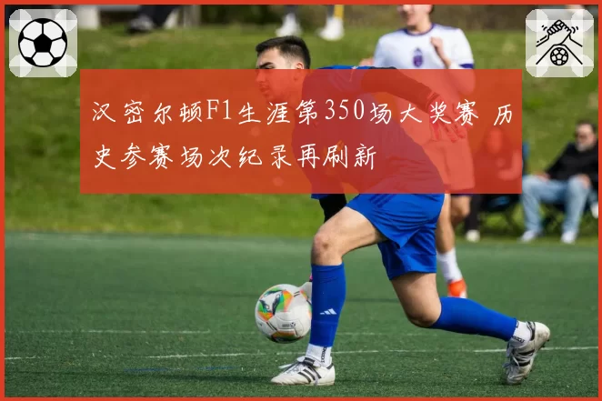 汉密尔顿F1生涯第350场大奖赛 历史参赛场次纪录再刷新