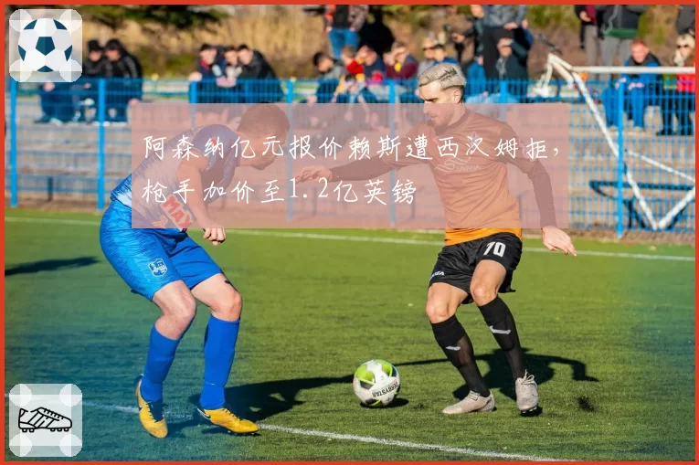 阿森纳亿元报价赖斯遭西汉姆拒，枪手加价至1.2亿英镑