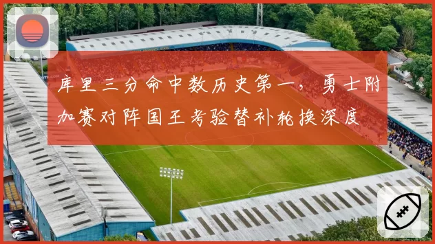 库里三分命中数历史第一,勇士附加赛对阵国王考验替补轮换深度