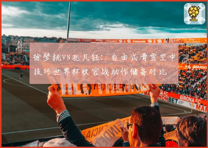 徐梦桃vs孔凡钰：自由式滑雪空中技巧世界杯收官战动作储备对比