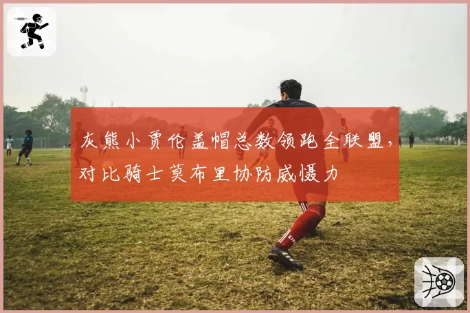 灰熊小贾伦盖帽总数领跑全联盟，对比骑士莫布里协防威慑力