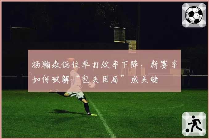 杨瀚森低位单打效率下降，新赛季如何破解“包夹困局”成关键