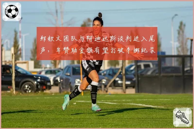 郑钦文团队与阿迪达斯谈判进入尾声，年赞助金额有望打破李娜纪录