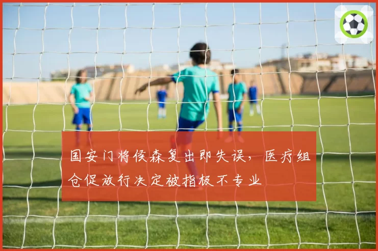 国安门将侯森复出即失误，医疗组仓促放行决定被指极不专业