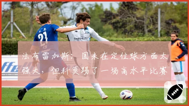 法布雷加斯:国米在定位球方面太强大,但科莫踢了一场高水平比赛