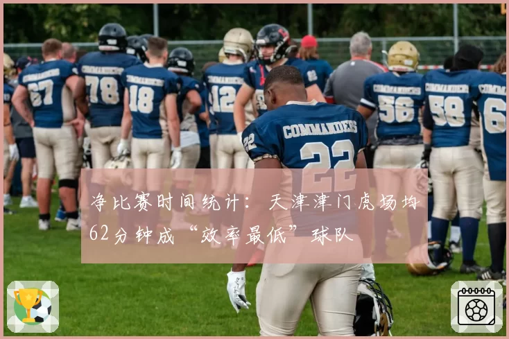 净比赛时间统计：天津津门虎场均62分钟成“效率最低”球队