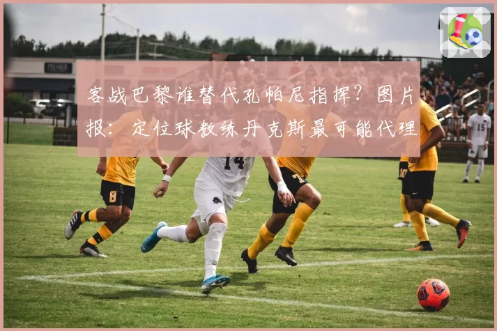 客战巴黎谁替代孔帕尼指挥？图片报：定位球教练丹克斯最可能代理