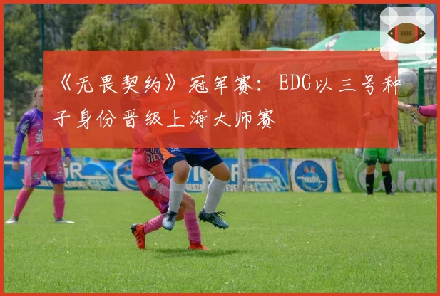 《无畏契约》冠军赛:EDG以三号种子身份晋级上海大师赛