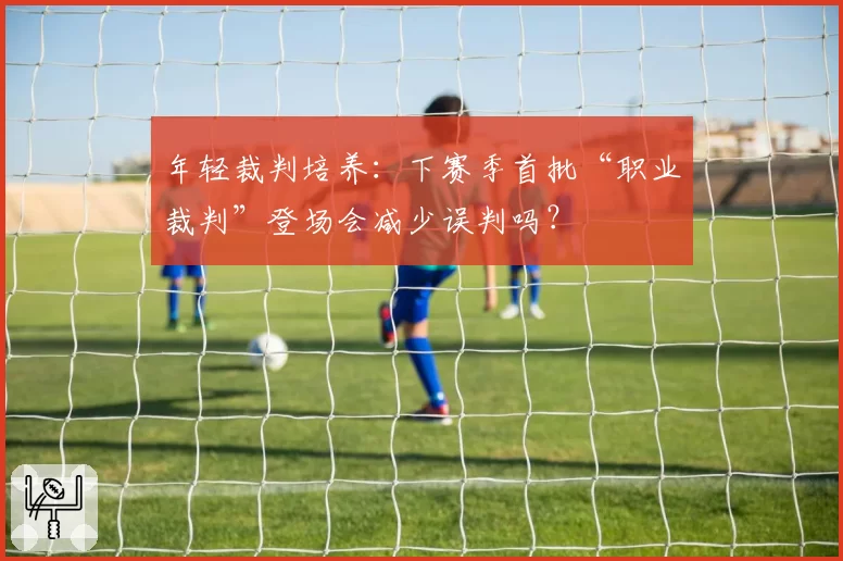 年轻裁判培养:下赛季首批“职业裁判”登场会减少误判吗?