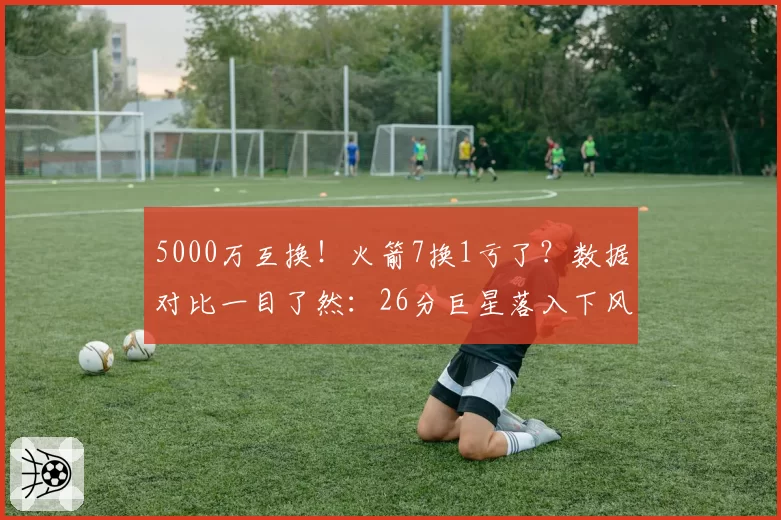 5000万互换!火箭7换1亏了?数据对比一目了然:26分巨星落入下风