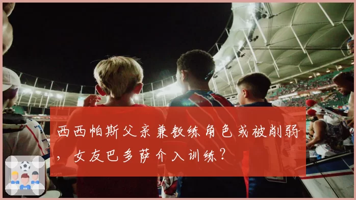 西西帕斯父亲兼教练角色或被削弱,女友巴多萨介入训练?