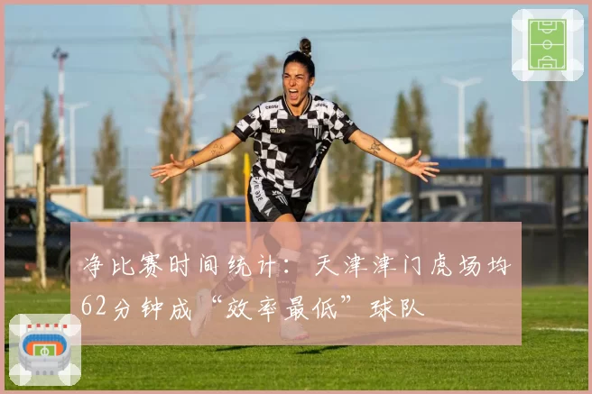 净比赛时间统计：天津津门虎场均62分钟成“效率最低”球队