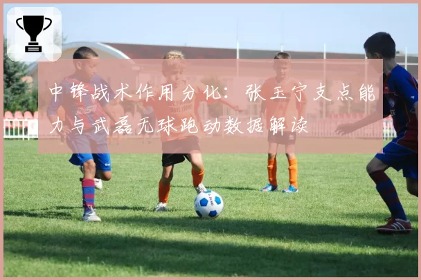 中锋战术作用分化:张玉宁支点能力与武磊无球跑动数据解读