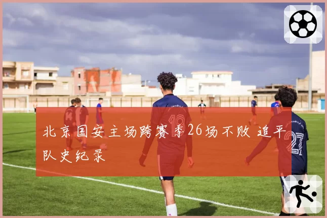 北京国安主场跨赛季26场不败 追平队史纪录